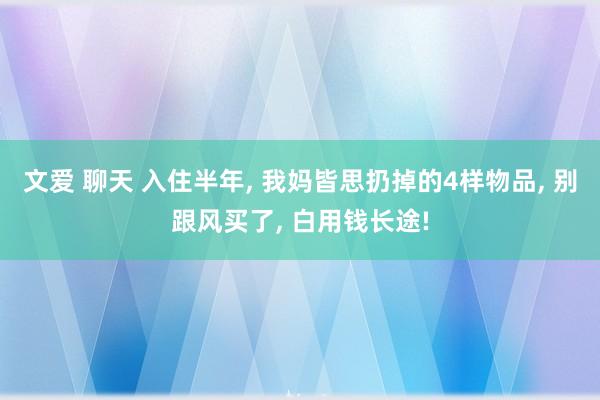 文爱 聊天 入住半年， 我妈皆思扔掉的4样物品， 别跟风买了， 白用钱长途!