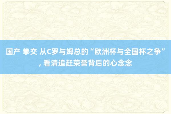 国产 拳交 从C罗与姆总的“欧洲杯与全国杯之争”， 看清追赶荣誉背后的心念念