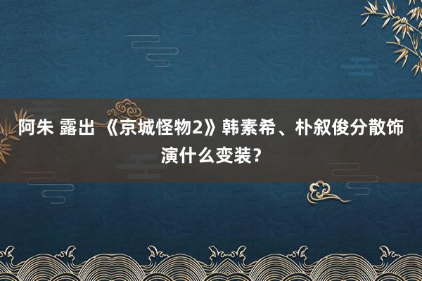 阿朱 露出 《京城怪物2》韩素希、朴叙俊分散饰演什么变装？