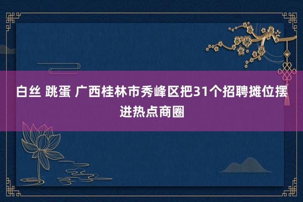 白丝 跳蛋 广西桂林市秀峰区把31个招聘摊位摆进热点商圈