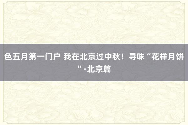 色五月第一门户 我在北京过中秋！寻味“花样月饼”·北京篇