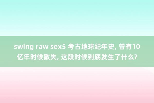 swing raw sex5 考古地球纪年史， 曾有10亿年时候散失， 这段时候到底发生了什么?