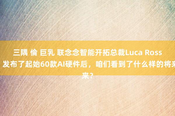 三隅 倫 巨乳 联念念智能开拓总裁Luca Rossi：发布了起始60款AI硬件后，咱们看到了什么样的将来？