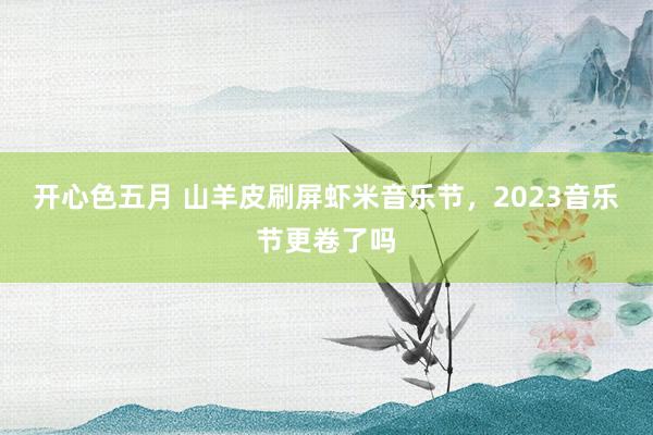 开心色五月 山羊皮刷屏虾米音乐节，2023音乐节更卷了吗