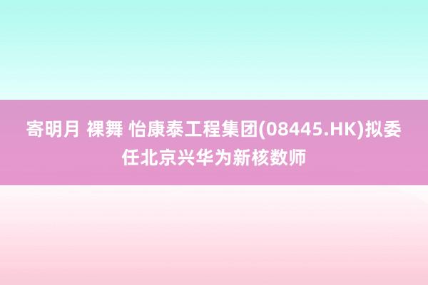 寄明月 裸舞 怡康泰工程集团(08445.HK)拟委任北京兴华为新核数师
