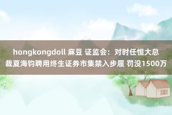 hongkongdoll 麻豆 证监会：对时任恒大总裁夏海钧聘用终生证券市集禁入步履 罚没1500万