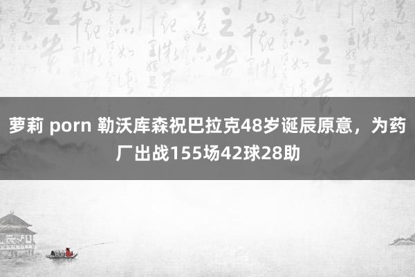 萝莉 porn 勒沃库森祝巴拉克48岁诞辰原意，为药厂出战155场42球28助