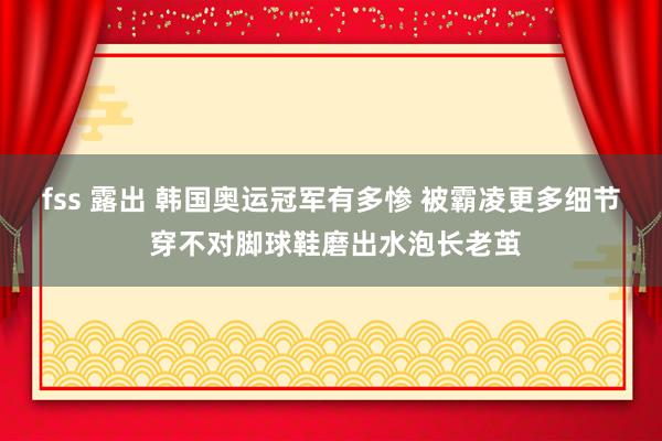 fss 露出 韩国奥运冠军有多惨 被霸凌更多细节 穿不对脚球鞋磨出水泡长老茧