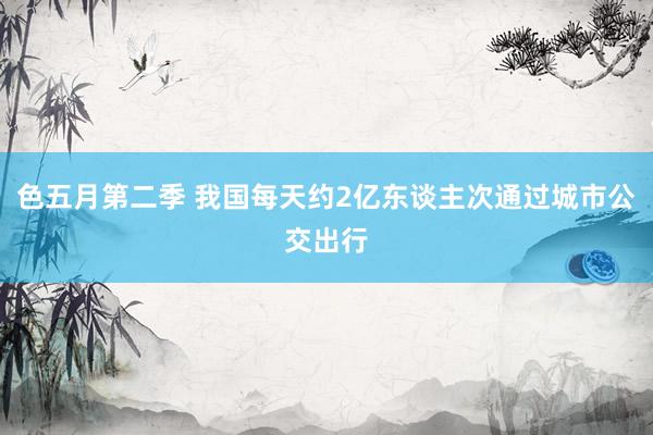 色五月第二季 我国每天约2亿东谈主次通过城市公交出行