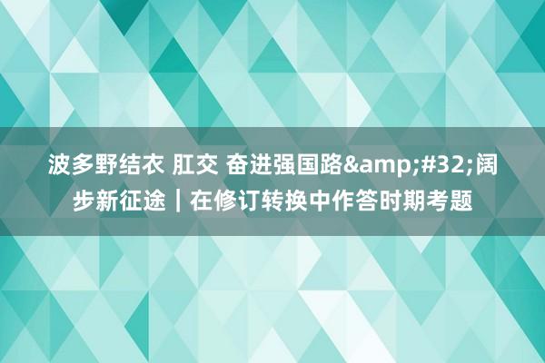 波多野结衣 肛交 奋进强国路&#32;阔步新征途｜在修订转换中作答时期考题