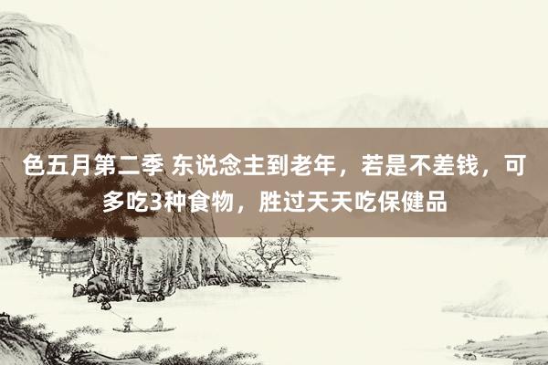 色五月第二季 东说念主到老年，若是不差钱，可多吃3种食物，胜过天天吃保健品
