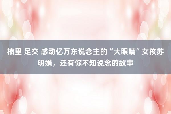 楠里 足交 感动亿万东说念主的“大眼睛”女孩苏明娟，还有你不知说念的故事