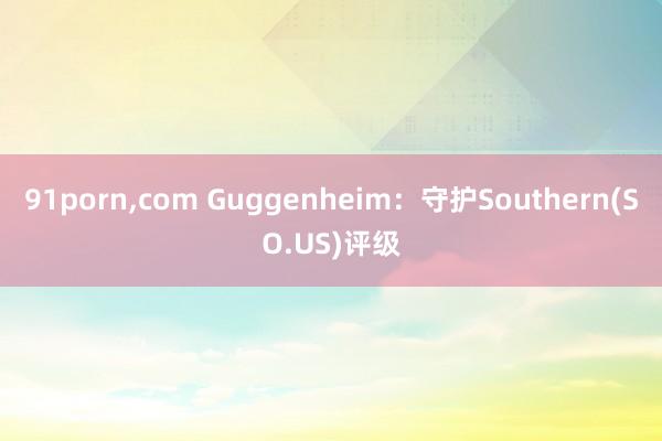 91porn，com Guggenheim：守护Southern(SO.US)评级
