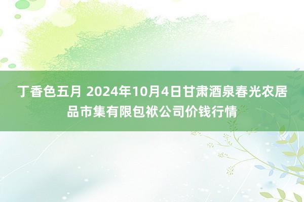 丁香色五月 2024年10月4日甘肃酒泉春光农居品市集有限包袱公司价钱行情