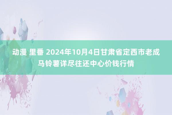 动漫 里番 2024年10月4日甘肃省定西市老成马铃薯详尽往还中心价钱行情