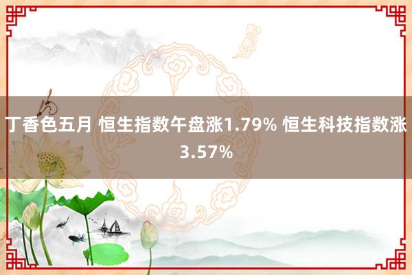 丁香色五月 恒生指数午盘涨1.79% 恒生科技指数涨3.57%
