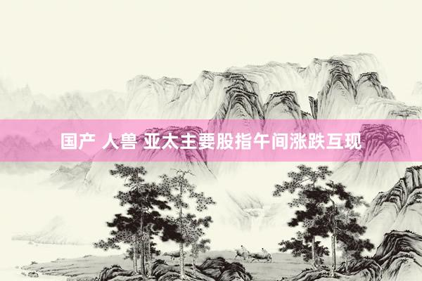 国产 人兽 亚太主要股指午间涨跌互现