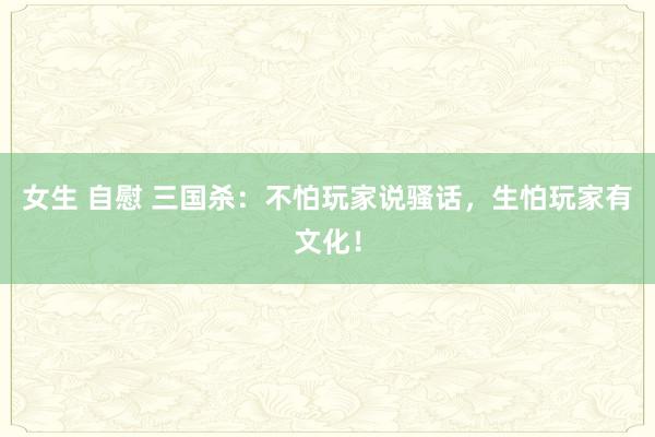 女生 自慰 三国杀：不怕玩家说骚话，生怕玩家有文化！
