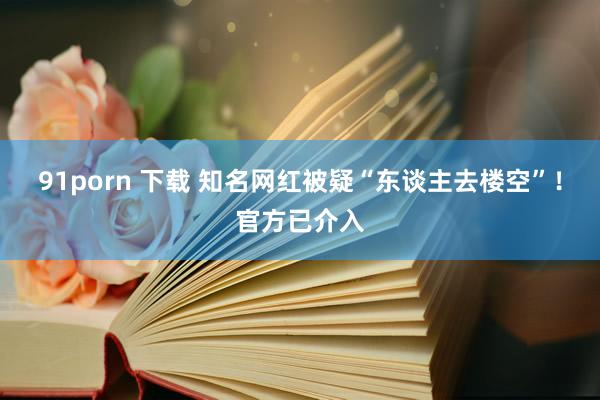 91porn 下载 知名网红被疑“东谈主去楼空”！官方已介入