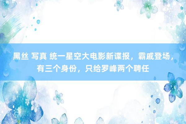 黑丝 写真 统一星空大电影新谍报，霸戚登场，有三个身份，只给罗峰两个聘任