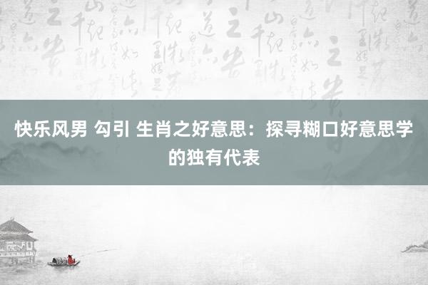 快乐风男 勾引 生肖之好意思：探寻糊口好意思学的独有代表