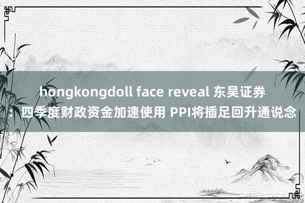 hongkongdoll face reveal 东吴证券：四季度财政资金加速使用 PPI将插足回升通说念