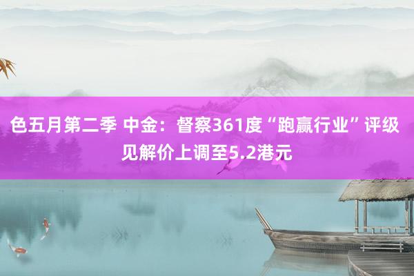 色五月第二季 中金：督察361度“跑赢行业”评级 见解价上调至5.2港元