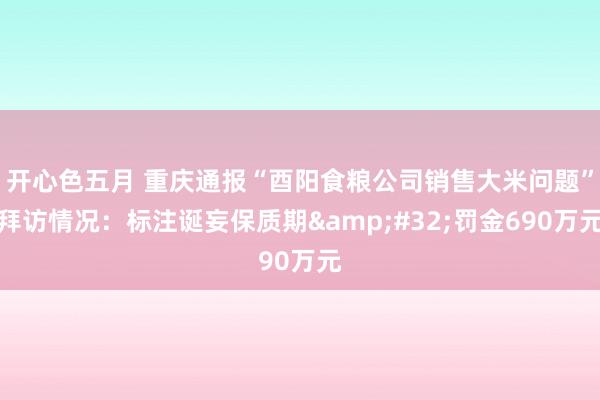 开心色五月 重庆通报“酉阳食粮公司销售大米问题”拜访情况：标注诞妄保质期&#32;罚金690万元