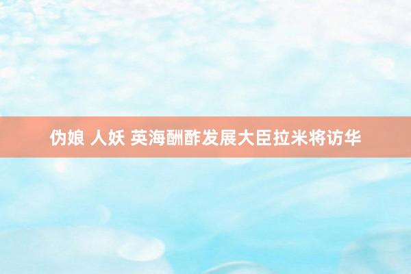 伪娘 人妖 英海酬酢发展大臣拉米将访华