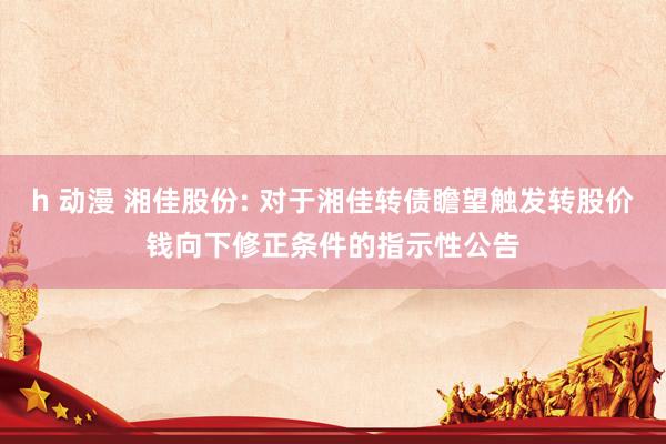 h 动漫 湘佳股份: 对于湘佳转债瞻望触发转股价钱向下修正条件的指示性公告