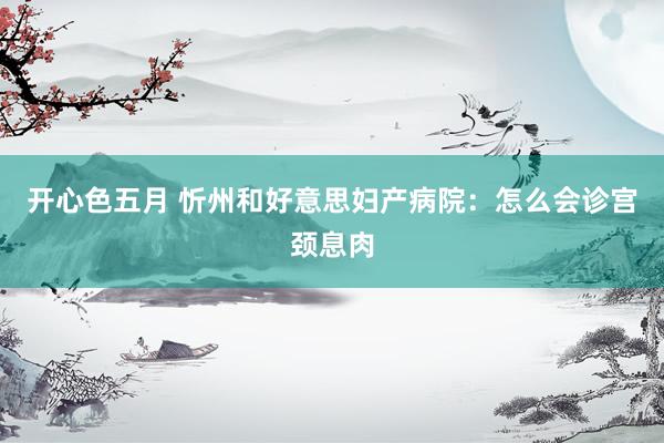 开心色五月 忻州和好意思妇产病院：怎么会诊宫颈息肉