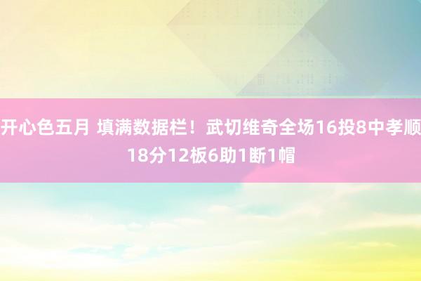 开心色五月 填满数据栏！武切维奇全场16投8中孝顺18分12板6助1断1帽