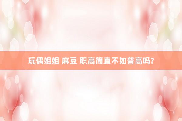 玩偶姐姐 麻豆 职高简直不如普高吗?