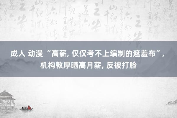 成人 动漫 “高薪， 仅仅考不上编制的遮羞布”， 机构敦厚晒高月薪， 反被打脸
