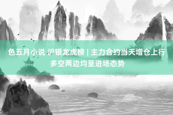 色五月小说 沪银龙虎榜 | 主力合约当天增仓上行 多空两边均呈进场态势