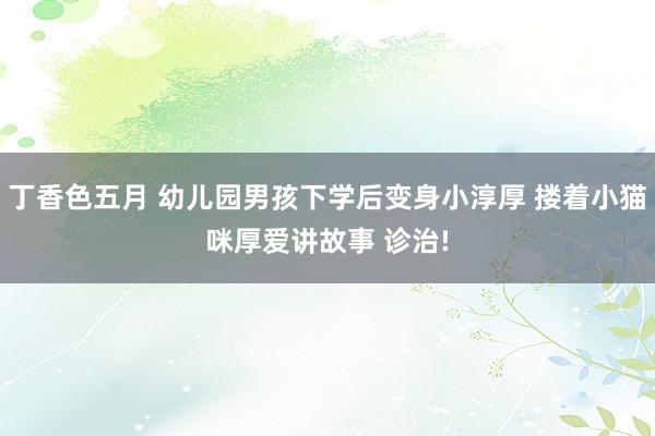 丁香色五月 幼儿园男孩下学后变身小淳厚 搂着小猫咪厚爱讲故事 诊治!