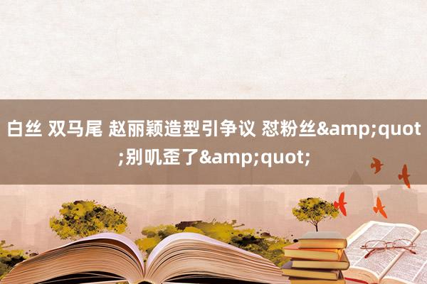 白丝 双马尾 赵丽颖造型引争议 怼粉丝&quot;别叽歪了&quot;