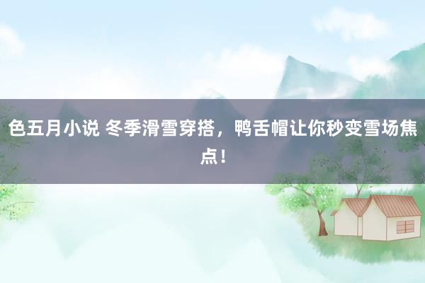 色五月小说 冬季滑雪穿搭，鸭舌帽让你秒变雪场焦点！
