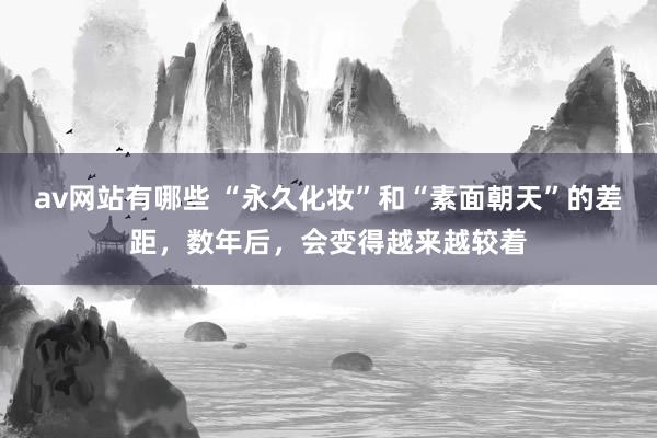 av网站有哪些 “永久化妆”和“素面朝天”的差距，数年后，会变得越来越较着