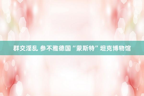 群交淫乱 参不雅德国“蒙斯特”坦克博物馆