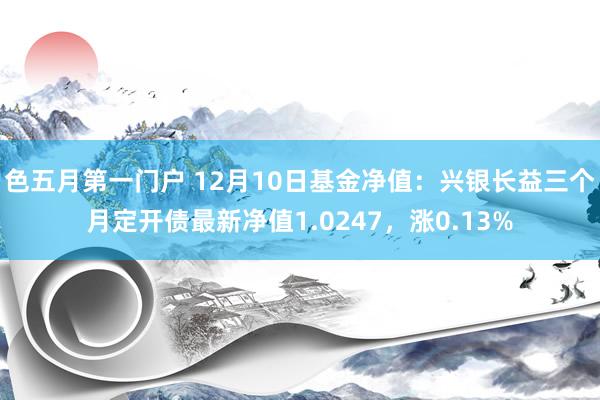 色五月第一门户 12月10日基金净值：兴银长益三个月定开债最新净值1.0247，涨0.13%