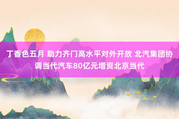 丁香色五月 助力齐门高水平对外开放 北汽集团协调当代汽车80亿元增资北京当代
