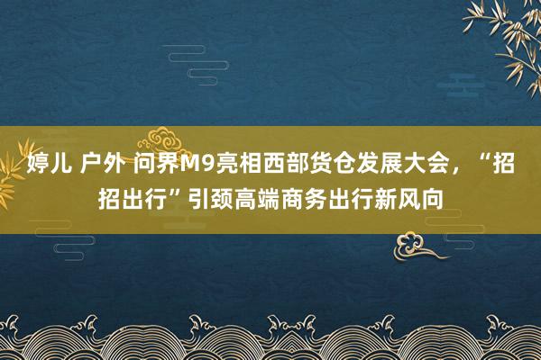 婷儿 户外 问界M9亮相西部货仓发展大会，“招招出行”引颈高端商务出行新风向