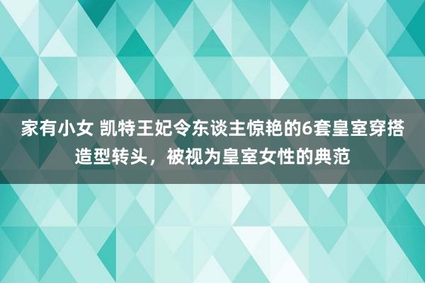 家有小女 凯特王妃令东谈主惊艳的6套皇室穿搭造型转头，被视为皇室女性的典范