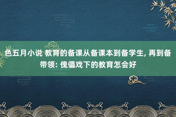 色五月小说 教育的备课从备课本到备学生， 再到备带领: 傀儡戏下的教育怎会好
