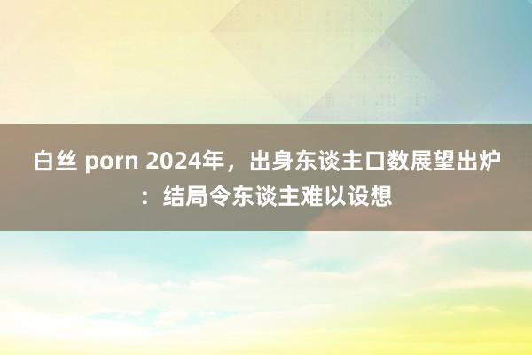 白丝 porn 2024年，出身东谈主口数展望出炉：结局令东谈主难以设想