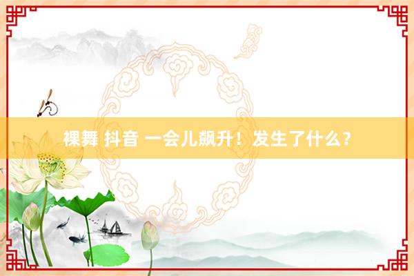裸舞 抖音 一会儿飙升！发生了什么？