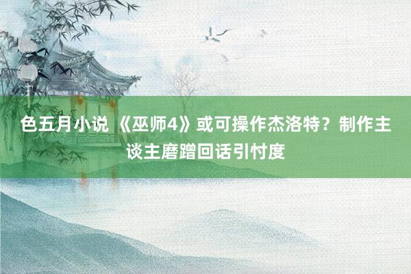 色五月小说 《巫师4》或可操作杰洛特？制作主谈主磨蹭回话引忖度