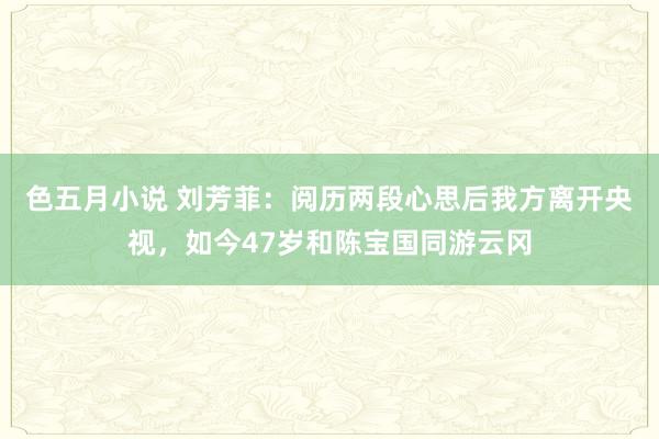 色五月小说 刘芳菲：阅历两段心思后我方离开央视，如今47岁和陈宝国同游云冈
