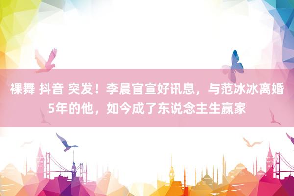 裸舞 抖音 突发！李晨官宣好讯息，与范冰冰离婚5年的他，如今成了东说念主生赢家